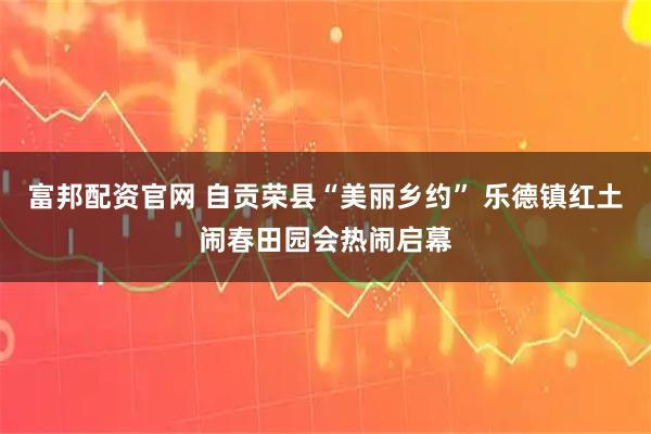 富邦配资官网 自贡荣县“美丽乡约” 乐德镇红土闹春田园会热闹启幕