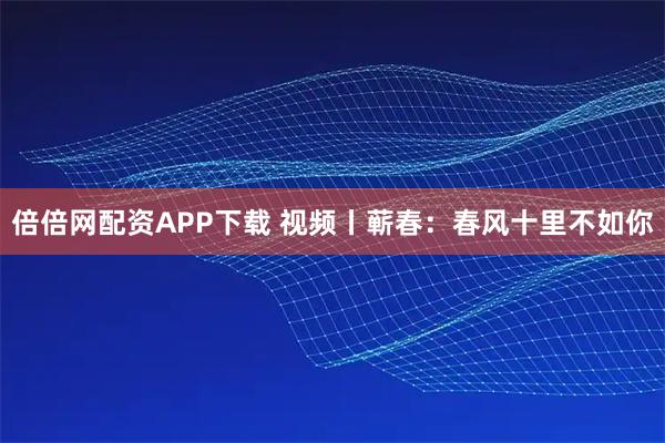 倍倍网配资APP下载 视频丨蕲春：春风十里不如你