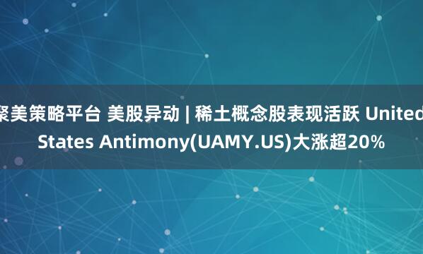 聚美策略平台 美股异动 | 稀土概念股表现活跃 United States Antimony(UAMY.US)大涨超20%