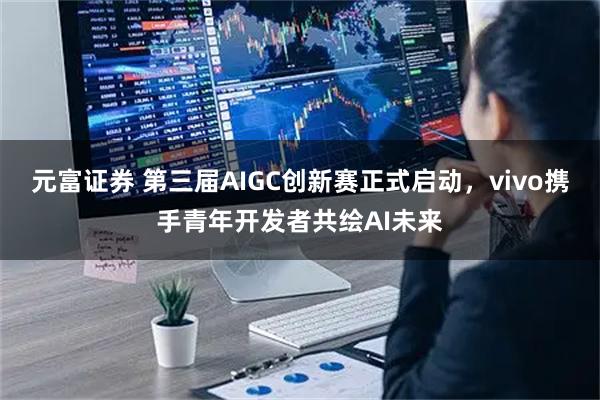 元富证券 第三届AIGC创新赛正式启动，vivo携手青年开发者共绘AI未来
