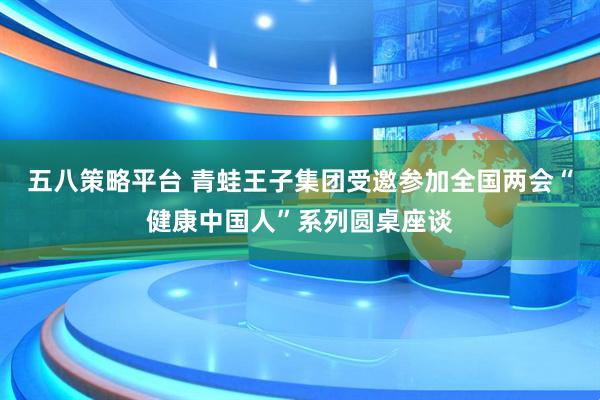 五八策略平台 青蛙王子集团受邀参加全国两会“健康中国人”系列圆桌座谈