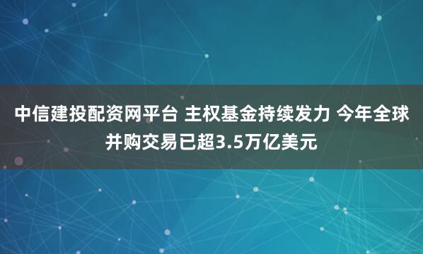 中信建投配资网平台 主权基金持续发力 今年全球并购交易已超3.5万亿美元