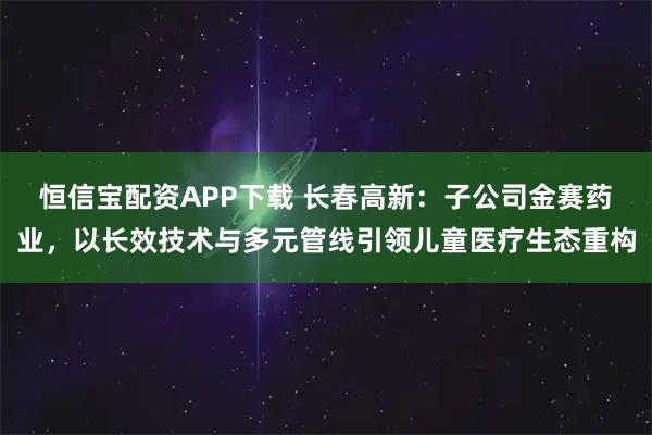 恒信宝配资APP下载 长春高新：子公司金赛药业，以长效技术与多元管线引领儿童医疗生态重构