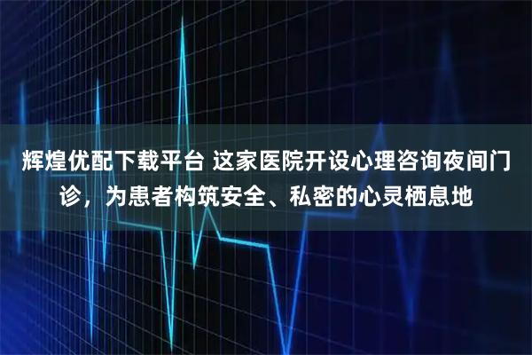 辉煌优配下载平台 这家医院开设心理咨询夜间门诊，为患者构筑安全、私密的心灵栖息地