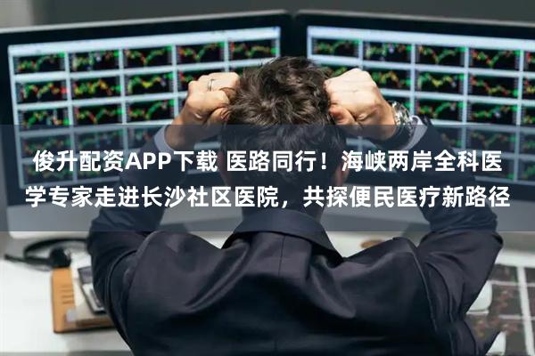 俊升配资APP下载 医路同行！海峡两岸全科医学专家走进长沙社区医院，共探便民医疗新路径