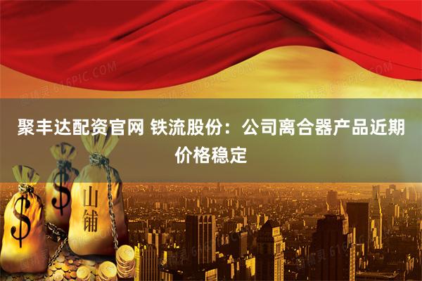 聚丰达配资官网 铁流股份：公司离合器产品近期价格稳定