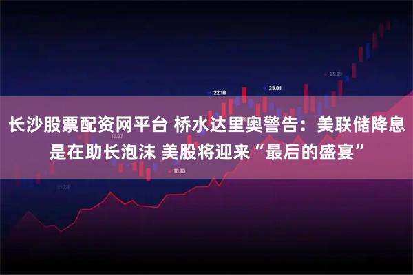 长沙股票配资网平台 桥水达里奥警告:美联储降息是在助长泡沫 美股将迎来“最后的盛宴”