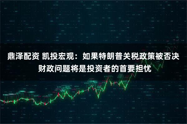 鼎泽配资 凯投宏观：如果特朗普关税政策被否决 财政问题将是投资者的首要担忧