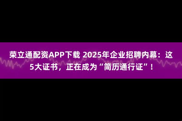 荣立通配资APP下载 2025年企业招聘内幕:这5大证书,正在成为“简历通行证”!