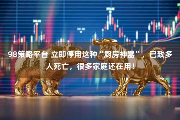 98策略平台 立即停用这种“厨房神器”，已致多人死亡，很多家庭还在用！