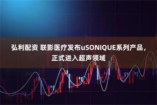 弘利配资 联影医疗发布uSONIQUE系列产品，正式进入超声领域
