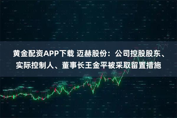 黄金配资APP下载 迈赫股份:公司控股股东、实际控制人、董事长王金平被采取留置措施