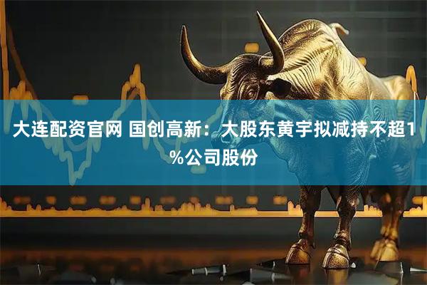 大连配资官网 国创高新:大股东黄宇拟减持不超1%公司股份