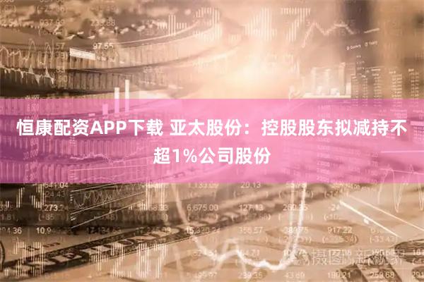 恒康配资APP下载 亚太股份：控股股东拟减持不超1%公司股份