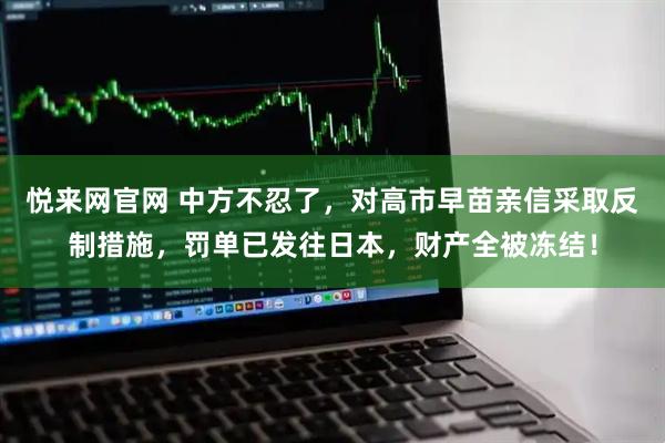 悦来网官网 中方不忍了，对高市早苗亲信采取反制措施，罚单已发往日本，财产全被冻结！
