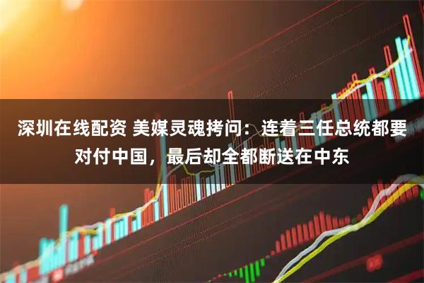 深圳在线配资 美媒灵魂拷问:连着三任总统都要对付中国,最后却全都断送在中东