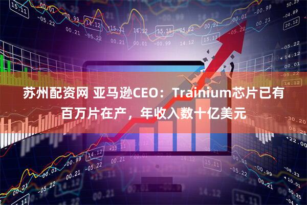 苏州配资网 亚马逊CEO:Trainium芯片已有百万片在产,年收入数十亿美元