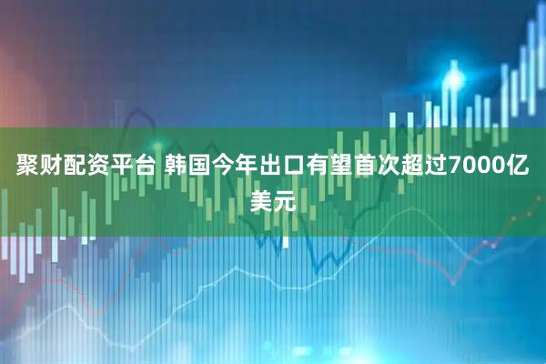 聚财配资平台 韩国今年出口有望首次超过7000亿美元