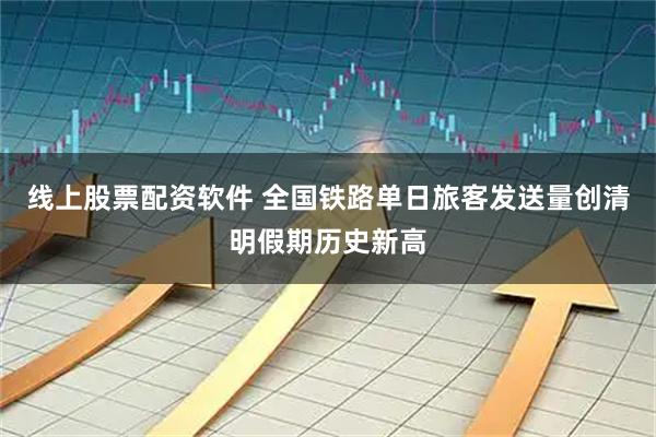 线上股票配资软件 全国铁路单日旅客发送量创清明假期历史新高