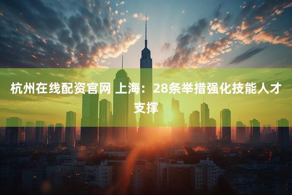 杭州在线配资官网 上海：28条举措强化技能人才支撑