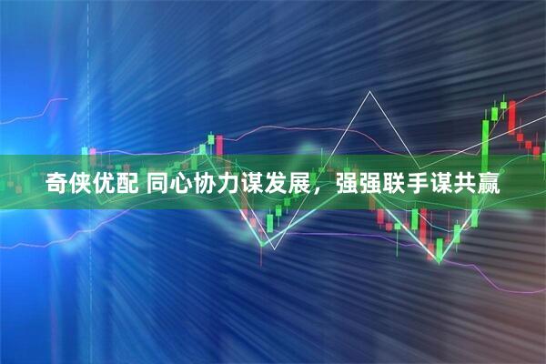 奇侠优配 同心协力谋发展,强强联手谋共赢
