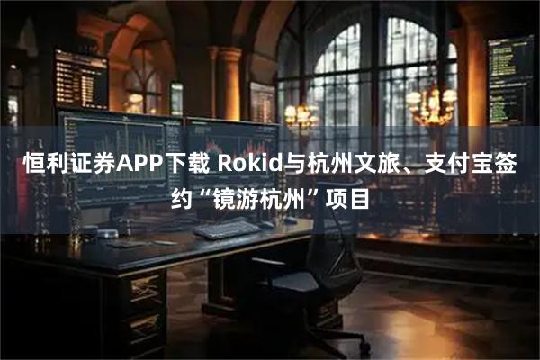 恒利证券APP下载 Rokid与杭州文旅、支付宝签约“镜游杭州”项目