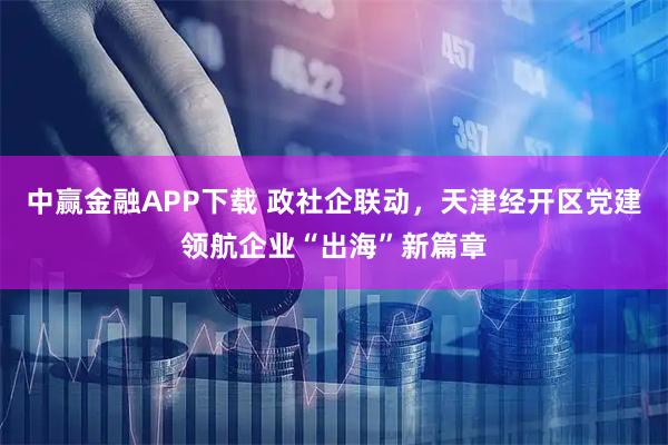 中赢金融APP下载 政社企联动，天津经开区党建领航企业“出海”新篇章