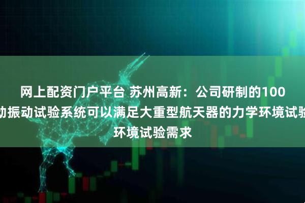 网上配资门户平台 苏州高新：公司研制的100吨电动振动试验系统可以满足大重型航天器的力学环境试验需求