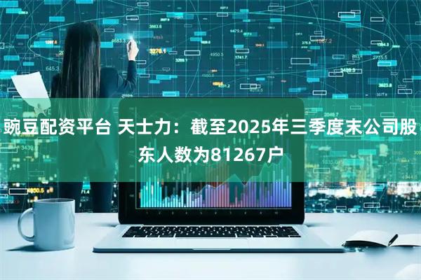豌豆配资平台 天士力：截至2025年三季度末公司股东人数为81267户