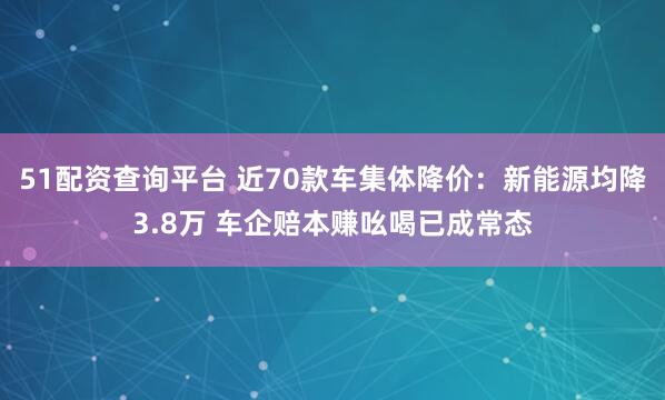 51配资查询平台 近70款车集体降价：新能源均降3.8万 车企赔本赚吆喝已成常态