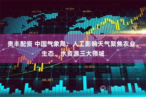 贵丰配资 中国气象局：人工影响天气聚焦农业、生态、水资源三大领域