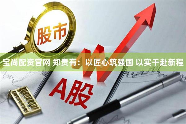 宝尚配资官网 郑贵有：以匠心筑强国 以实干赴新程