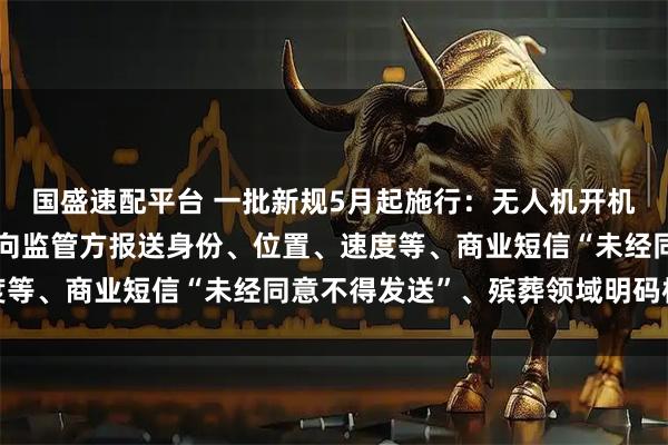 国盛速配平台 一批新规5月起施行：无人机开机后和飞行全过程中主动向监管方报送身份、位置、速度等、商业短信“未经同意不得发送”、殡葬领域明码标价