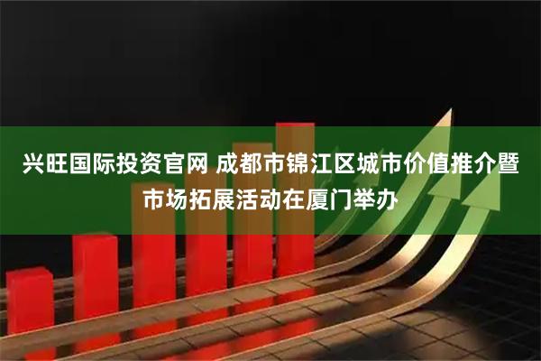 兴旺国际投资官网 成都市锦江区城市价值推介暨市场拓展活动在厦门举办
