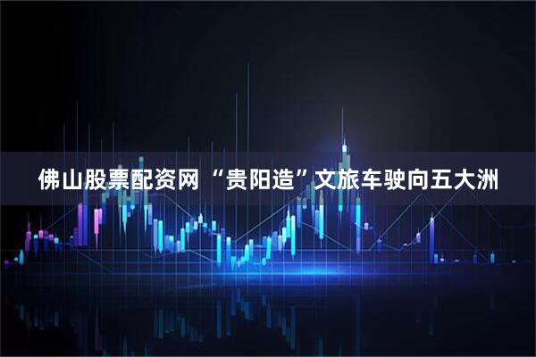 佛山股票配资网 “贵阳造”文旅车驶向五大洲