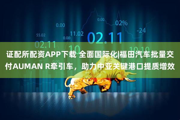 证配所配资APP下载 全面国际化|福田汽车批量交付AUMAN R牵引车，助力中亚关键港口提质增效