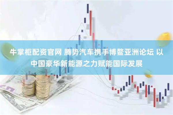 牛掌柜配资官网 腾势汽车携手博鳌亚洲论坛 以中国豪华新能源之力赋能国际发展
